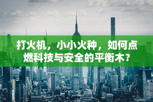 打火机，小小火种，如何点燃科技与安全的平衡木？