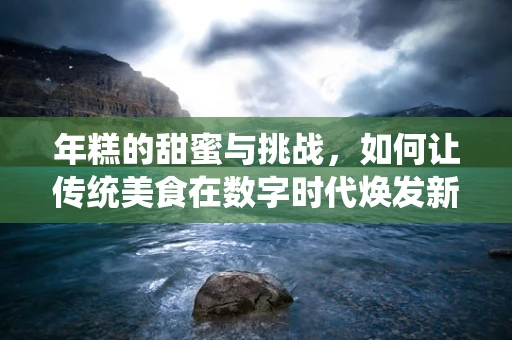 年糕的甜蜜与挑战，如何让传统美食在数字时代焕发新生？