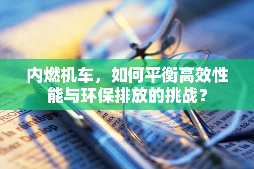 内燃机车，如何平衡高效性能与环保排放的挑战？