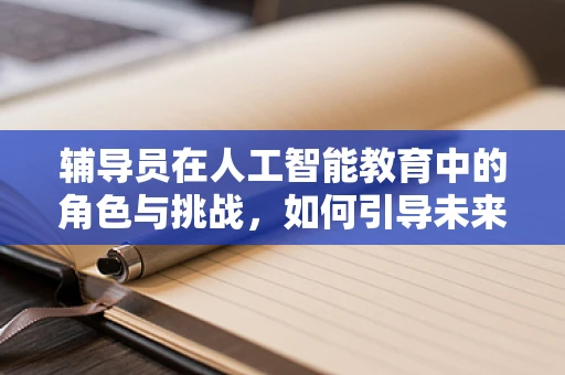 辅导员在人工智能教育中的角色与挑战，如何引导未来技术人才？