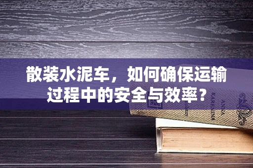 散装水泥车，如何确保运输过程中的安全与效率？