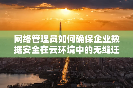 网络管理员如何确保企业数据安全在云环境中的无缝迁移？