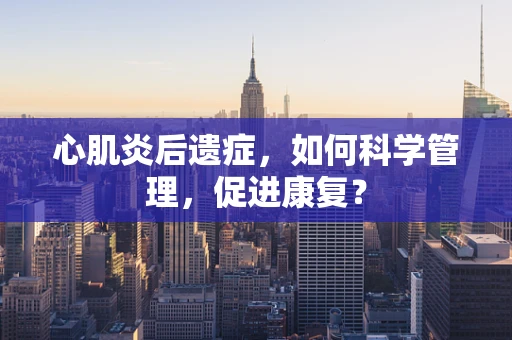 心肌炎后遗症，如何科学管理，促进康复？