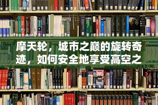 摩天轮，城市之巅的旋转奇迹，如何安全地享受高空之旅？