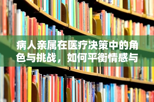 病人亲属在医疗决策中的角色与挑战，如何平衡情感与理性？