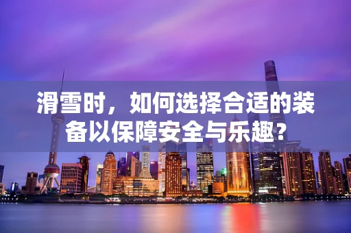 滑雪时，如何选择合适的装备以保障安全与乐趣？