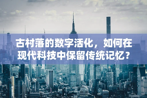 古村落的数字活化，如何在现代科技中保留传统记忆？