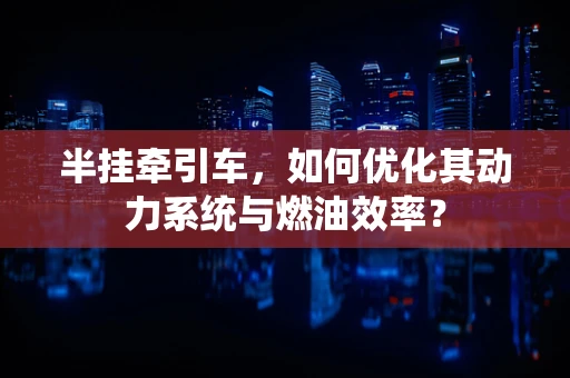 半挂牵引车，如何优化其动力系统与燃油效率？