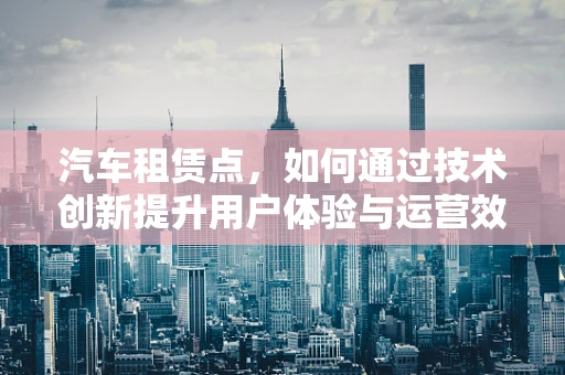 汽车租赁点，如何通过技术创新提升用户体验与运营效率？