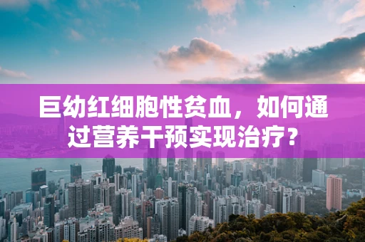 巨幼红细胞性贫血，如何通过营养干预实现治疗？