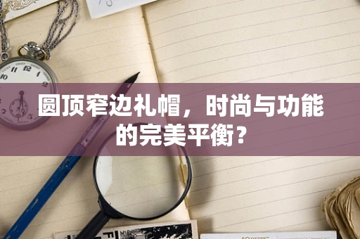 圆顶窄边礼帽，时尚与功能的完美平衡？