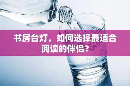 书房台灯，如何选择最适合阅读的伴侣？