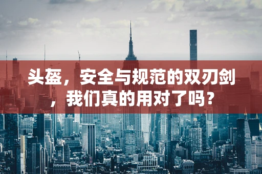 头盔，安全与规范的双刃剑，我们真的用对了吗？