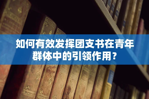 如何有效发挥团支书在青年群体中的引领作用？