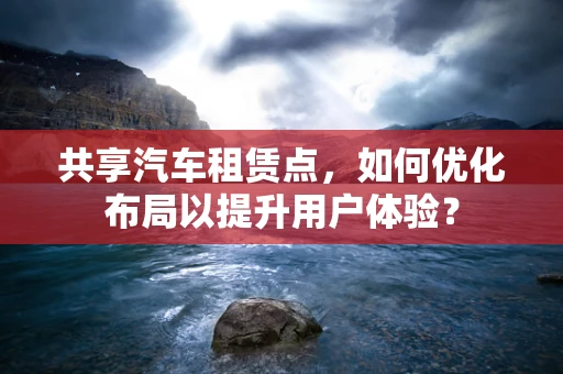 共享汽车租赁点，如何优化布局以提升用户体验？