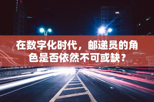 在数字化时代，邮递员的角色是否依然不可或缺？