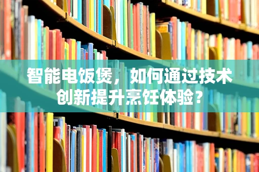 智能电饭煲，如何通过技术创新提升烹饪体验？