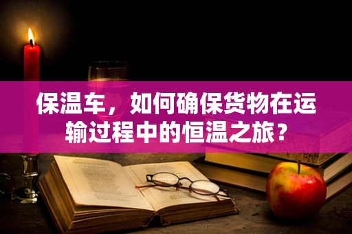 保温车，如何确保货物在运输过程中的恒温之旅？