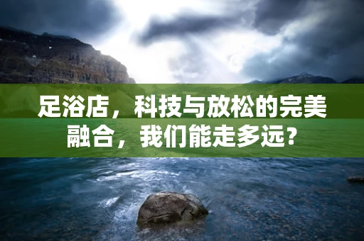 足浴店，科技与放松的完美融合，我们能走多远？