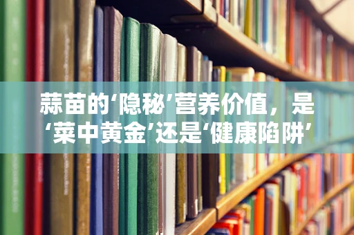 蒜苗的‘隐秘’营养价值，是‘菜中黄金’还是‘健康陷阱’？