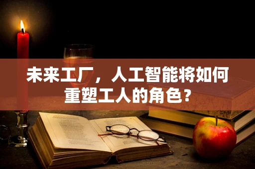 未来工厂，人工智能将如何重塑工人的角色？