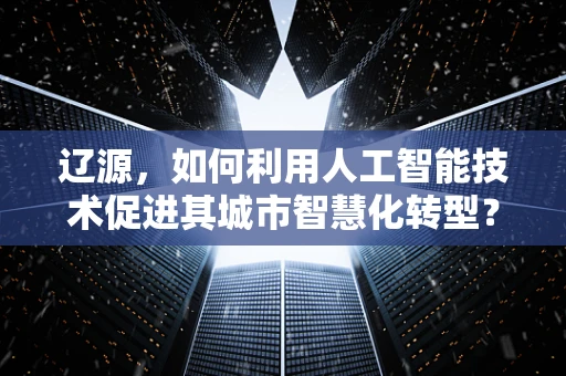 辽源，如何利用人工智能技术促进其城市智慧化转型？