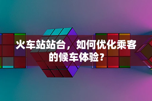 火车站站台，如何优化乘客的候车体验？