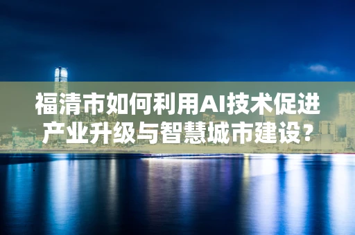 福清市如何利用AI技术促进产业升级与智慧城市建设？