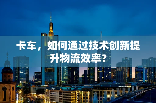 卡车，如何通过技术创新提升物流效率？