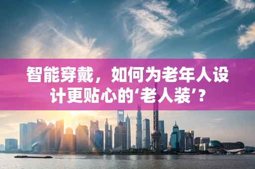 智能穿戴，如何为老年人设计更贴心的‘老人装’？