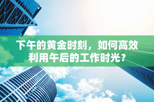 下午的黄金时刻，如何高效利用午后的工作时光？