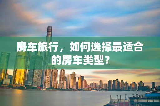 房车旅行，如何选择最适合的房车类型？