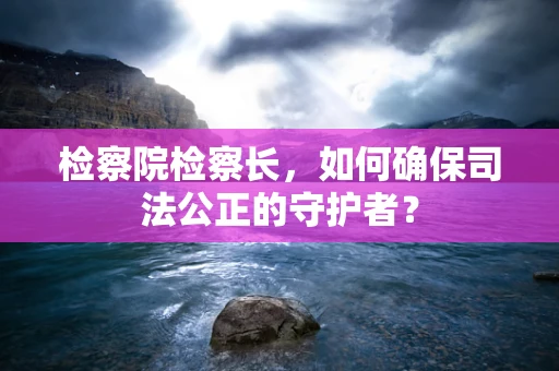 检察院检察长，如何确保司法公正的守护者？