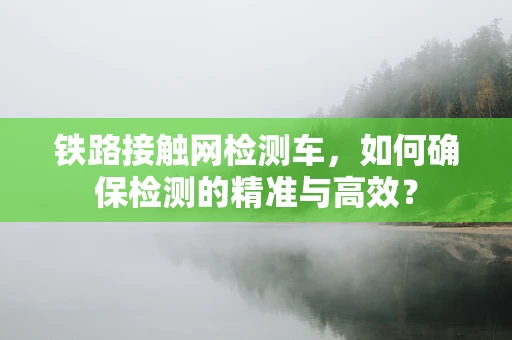 铁路接触网检测车，如何确保检测的精准与高效？