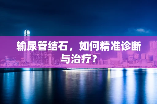 输尿管结石，如何精准诊断与治疗？