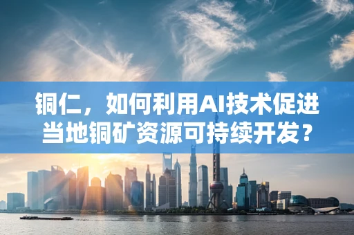 铜仁，如何利用AI技术促进当地铜矿资源可持续开发？