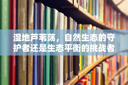 湿地芦苇荡，自然生态的守护者还是生态平衡的挑战者？