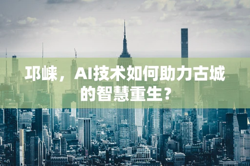 邛崃，AI技术如何助力古城的智慧重生？