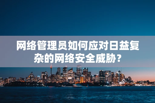 网络管理员如何应对日益复杂的网络安全威胁？