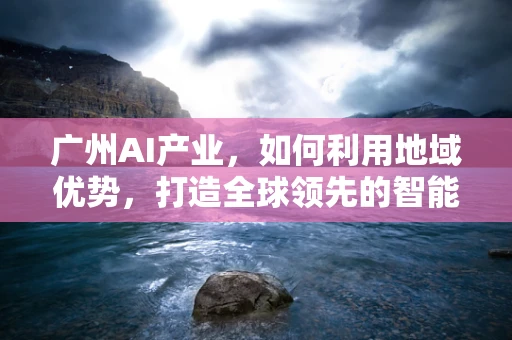 广州AI产业，如何利用地域优势，打造全球领先的智能创新中心？