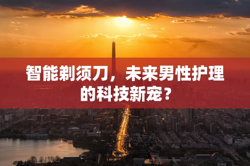 智能剃须刀，未来男性护理的科技新宠？