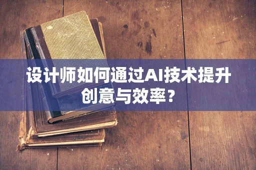 设计师如何通过AI技术提升创意与效率？