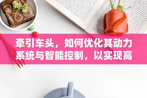 牵引车头，如何优化其动力系统与智能控制，以实现高效、安全、环保的运输？