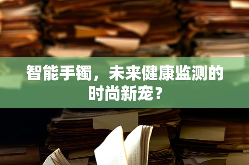 智能手镯，未来健康监测的时尚新宠？