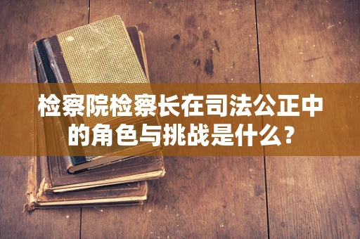 检察院检察长在司法公正中的角色与挑战是什么？