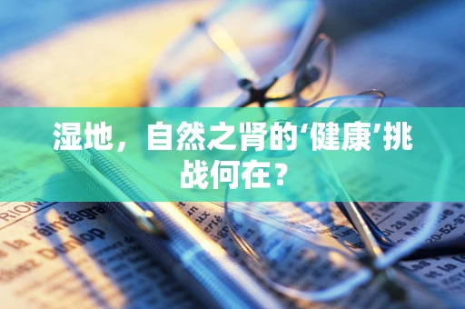 湿地，自然之肾的‘健康’挑战何在？