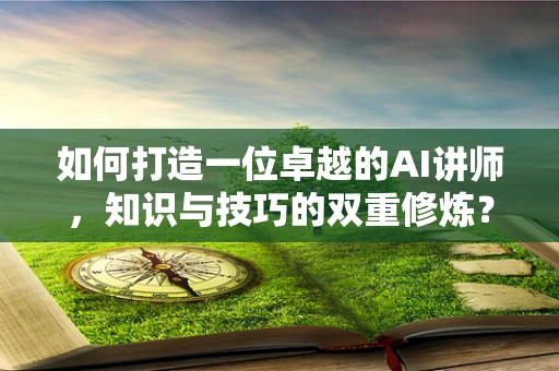 如何打造一位卓越的AI讲师，知识与技巧的双重修炼？