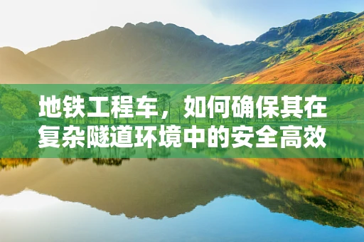 地铁工程车，如何确保其在复杂隧道环境中的安全高效运行？