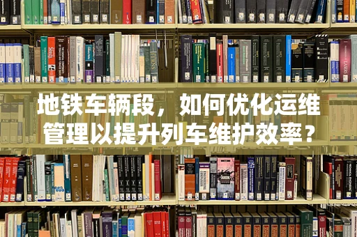 地铁车辆段，如何优化运维管理以提升列车维护效率？