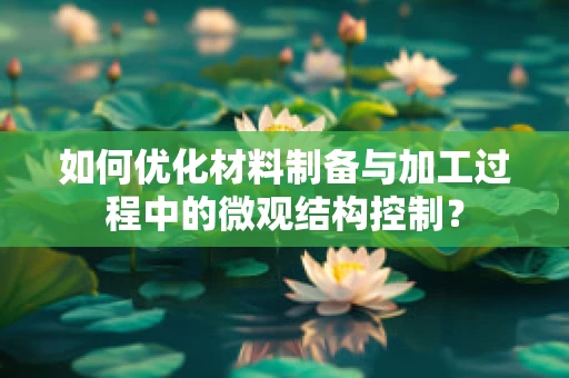 如何优化材料制备与加工过程中的微观结构控制？